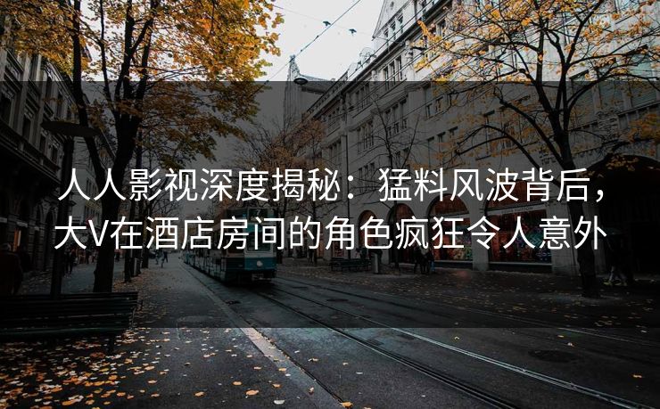 人人影视深度揭秘：猛料风波背后，大V在酒店房间的角色疯狂令人意外