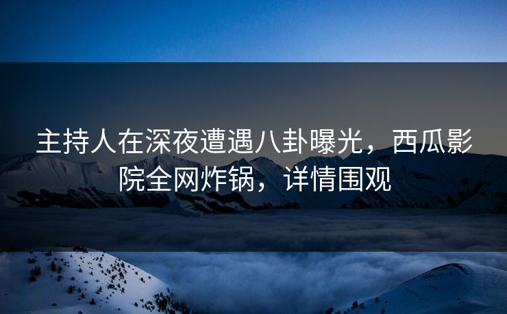 主持人在深夜遭遇八卦曝光，西瓜影院全网炸锅，详情围观