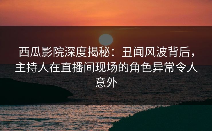 西瓜影院深度揭秘：丑闻风波背后，主持人在直播间现场的角色异常令人意外
