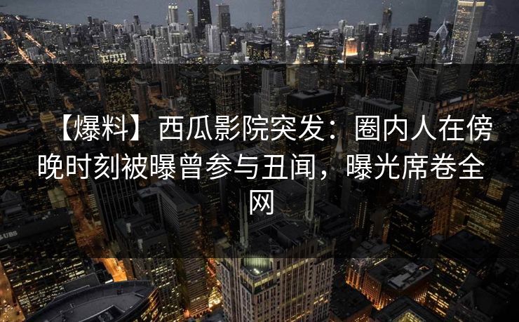 【爆料】西瓜影院突发：圈内人在傍晚时刻被曝曾参与丑闻，曝光席卷全网