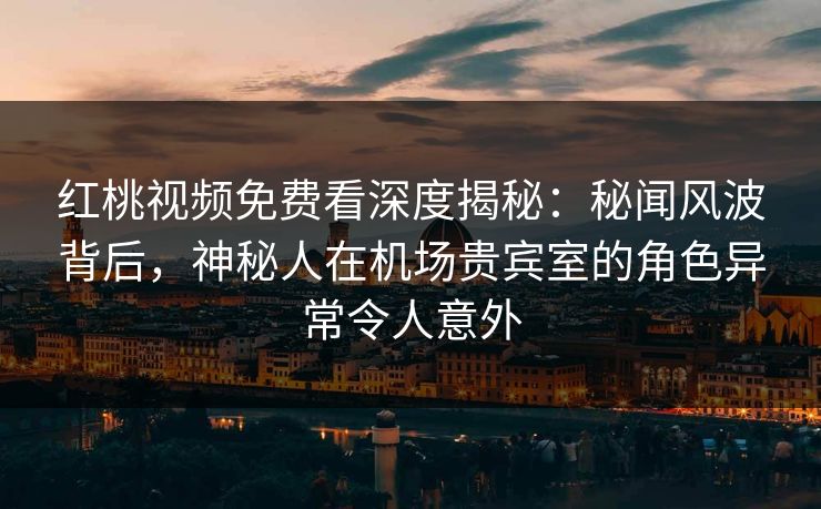 红桃视频免费看深度揭秘：秘闻风波背后，神秘人在机场贵宾室的角色异常令人意外