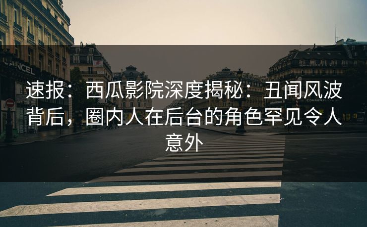 速报：西瓜影院深度揭秘：丑闻风波背后，圈内人在后台的角色罕见令人意外