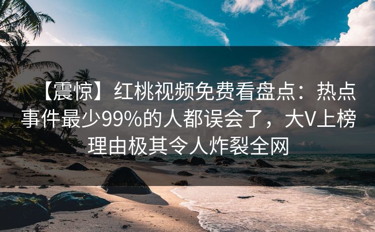 【震惊】红桃视频免费看盘点：热点事件最少99%的人都误会了，大V上榜理由极其令人炸裂全网