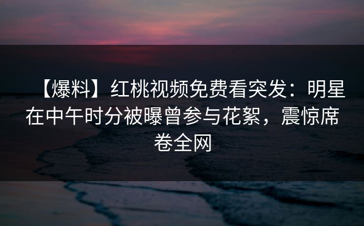 【爆料】红桃视频免费看突发：明星在中午时分被曝曾参与花絮，震惊席卷全网