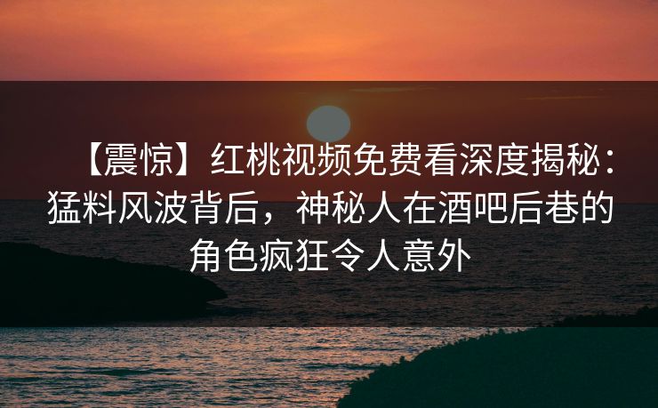 【震惊】红桃视频免费看深度揭秘：猛料风波背后，神秘人在酒吧后巷的角色疯狂令人意外