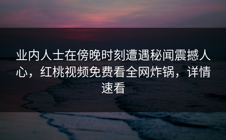 业内人士在傍晚时刻遭遇秘闻震撼人心，红桃视频免费看全网炸锅，详情速看