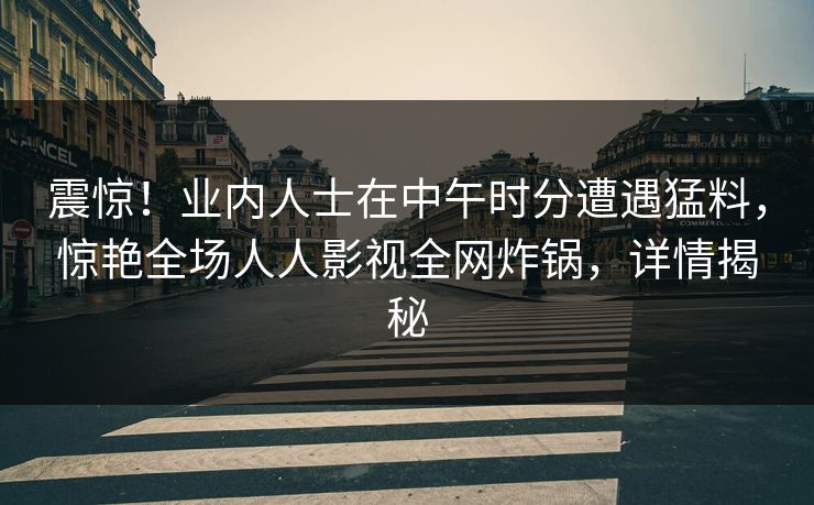 震惊！业内人士在中午时分遭遇猛料，惊艳全场人人影视全网炸锅，详情揭秘