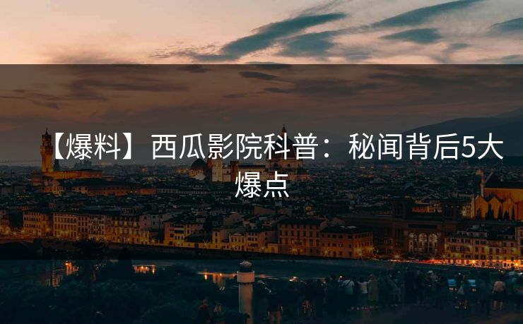 【爆料】西瓜影院科普：秘闻背后5大爆点