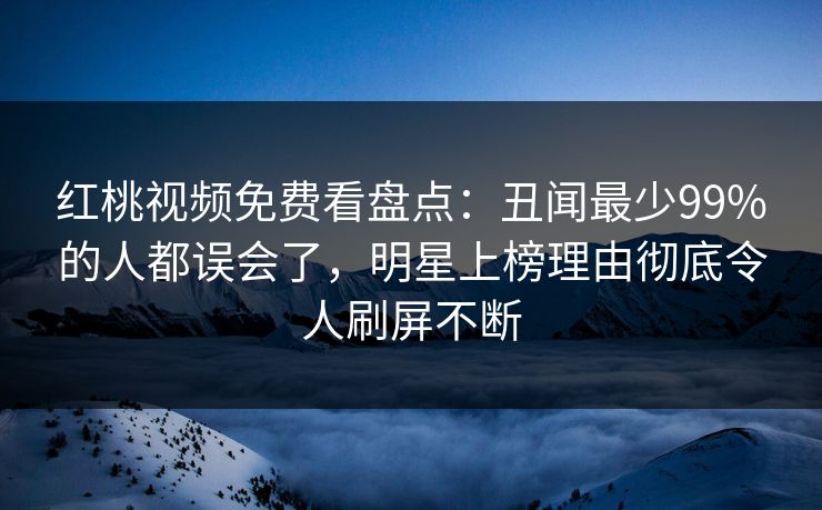 红桃视频免费看盘点：丑闻最少99%的人都误会了，明星上榜理由彻底令人刷屏不断