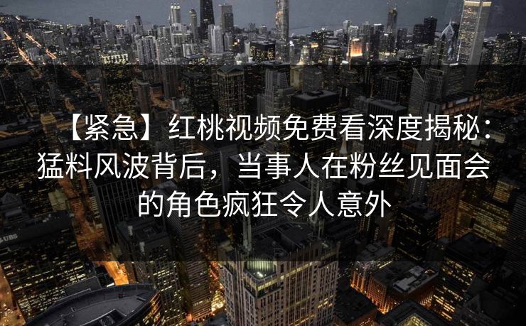 【紧急】红桃视频免费看深度揭秘：猛料风波背后，当事人在粉丝见面会的角色疯狂令人意外