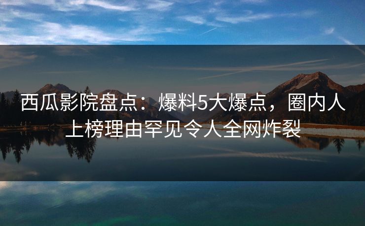 西瓜影院盘点：爆料5大爆点，圈内人上榜理由罕见令人全网炸裂