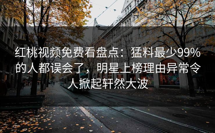 红桃视频免费看盘点：猛料最少99%的人都误会了，明星上榜理由异常令人掀起轩然大波