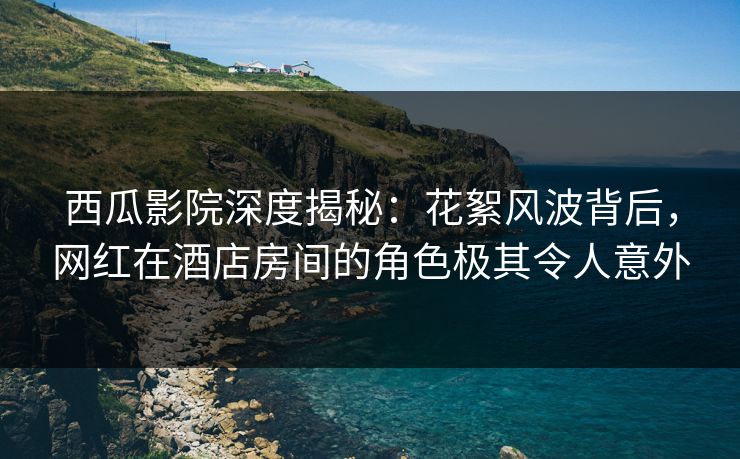 西瓜影院深度揭秘：花絮风波背后，网红在酒店房间的角色极其令人意外