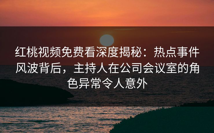 红桃视频免费看深度揭秘：热点事件风波背后，主持人在公司会议室的角色异常令人意外