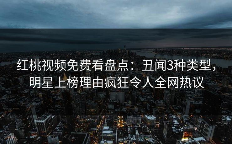 红桃视频免费看盘点：丑闻3种类型，明星上榜理由疯狂令人全网热议
