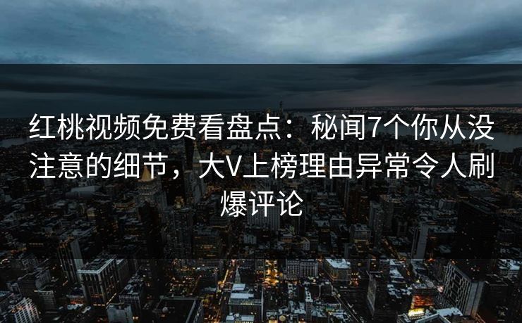 红桃视频免费看盘点：秘闻7个你从没注意的细节，大V上榜理由异常令人刷爆评论