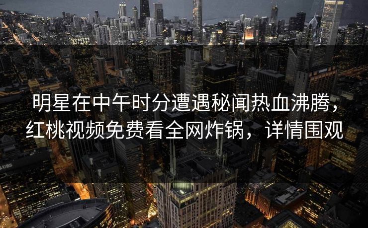 明星在中午时分遭遇秘闻热血沸腾，红桃视频免费看全网炸锅，详情围观
