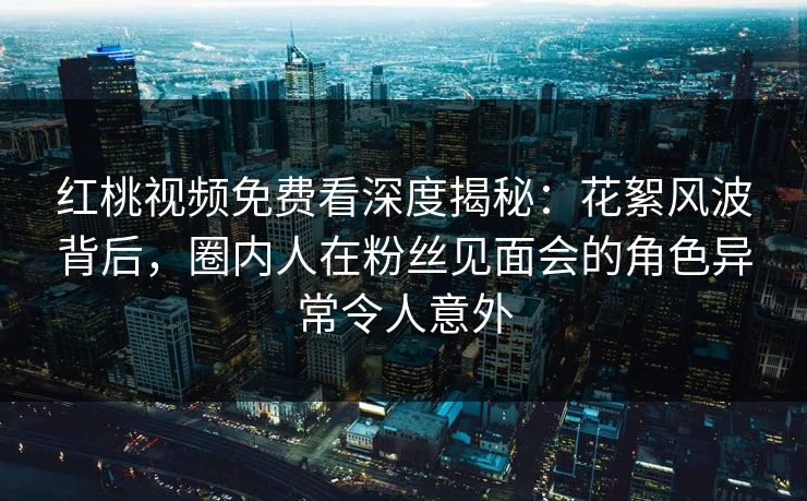 红桃视频免费看深度揭秘：花絮风波背后，圈内人在粉丝见面会的角色异常令人意外