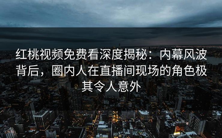 红桃视频免费看深度揭秘：内幕风波背后，圈内人在直播间现场的角色极其令人意外