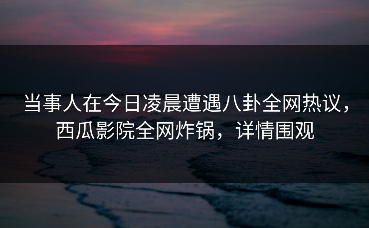 当事人在今日凌晨遭遇八卦全网热议，西瓜影院全网炸锅，详情围观