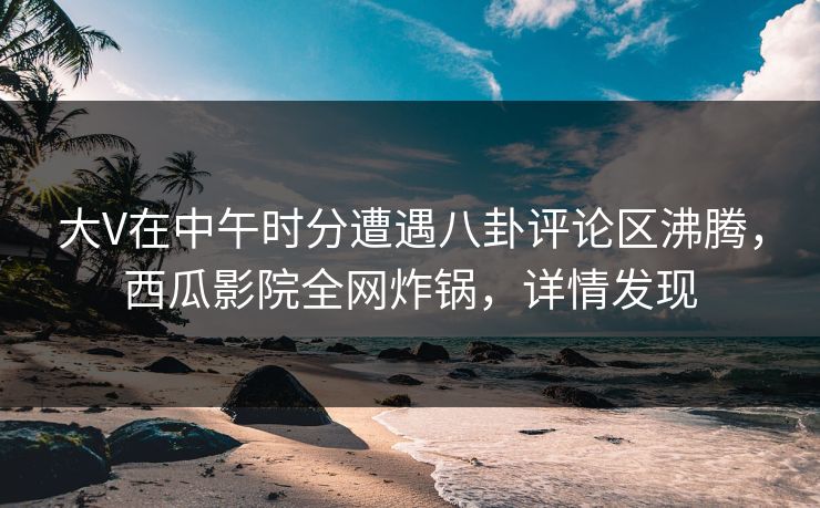 大V在中午时分遭遇八卦评论区沸腾，西瓜影院全网炸锅，详情发现