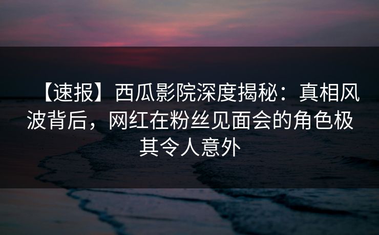 【速报】西瓜影院深度揭秘：真相风波背后，网红在粉丝见面会的角色极其令人意外