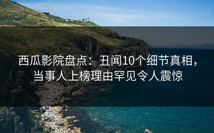 西瓜影院盘点：丑闻10个细节真相，当事人上榜理由罕见令人震惊
