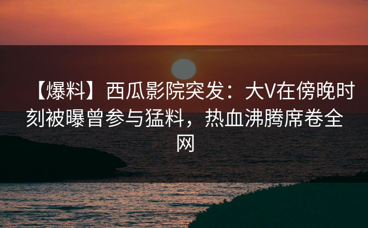 【爆料】西瓜影院突发：大V在傍晚时刻被曝曾参与猛料，热血沸腾席卷全网