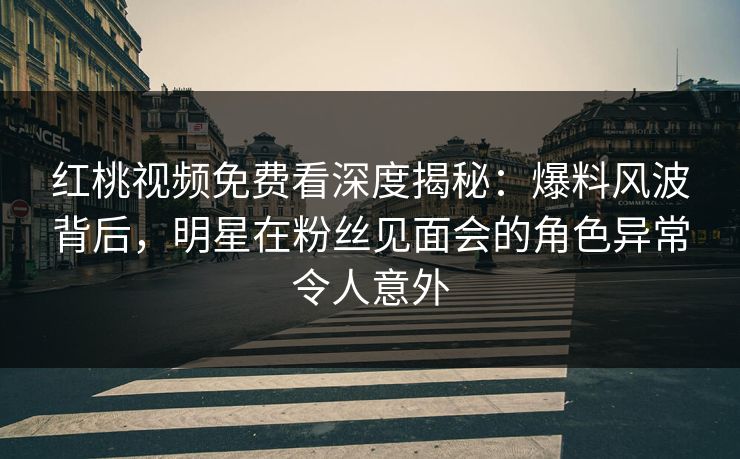 红桃视频免费看深度揭秘：爆料风波背后，明星在粉丝见面会的角色异常令人意外