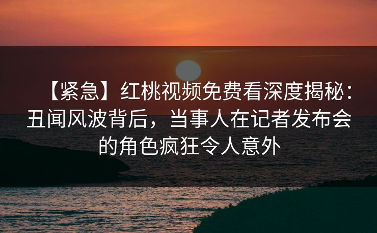 【紧急】红桃视频免费看深度揭秘：丑闻风波背后，当事人在记者发布会的角色疯狂令人意外