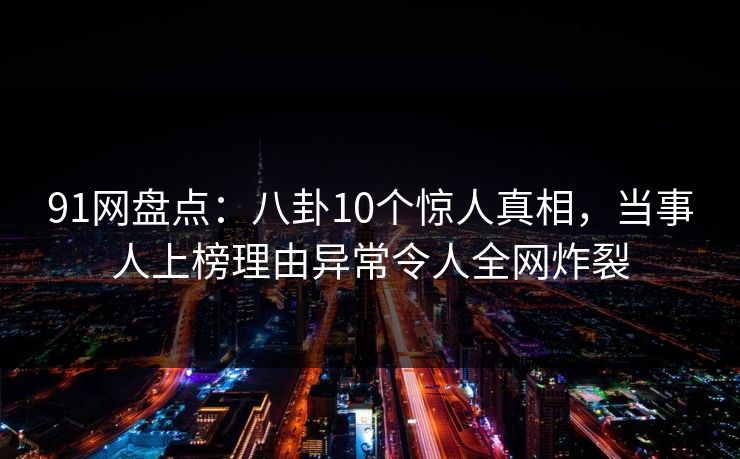 91网盘点：八卦10个惊人真相，当事人上榜理由异常令人全网炸裂