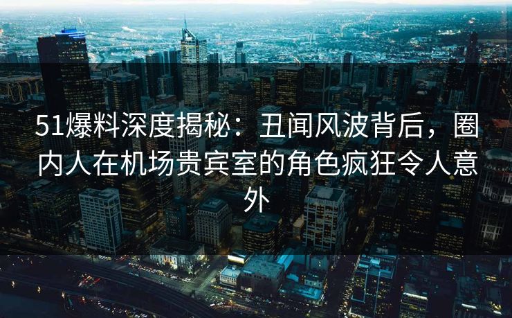 51爆料深度揭秘：丑闻风波背后，圈内人在机场贵宾室的角色疯狂令人意外
