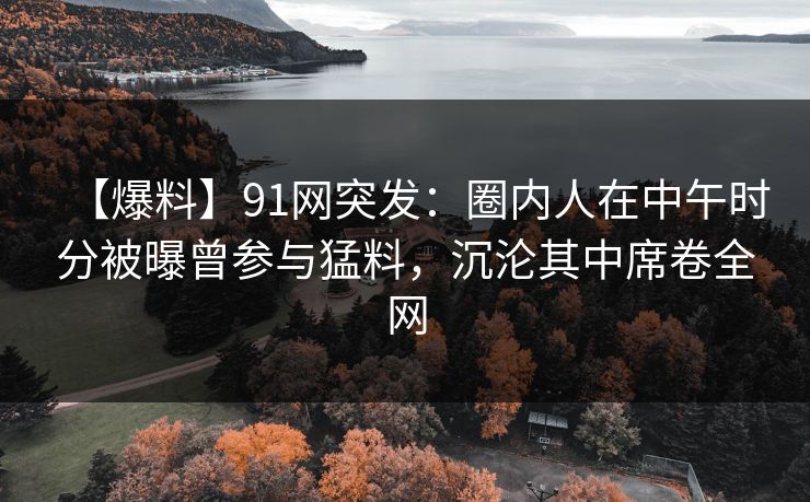【爆料】91网突发：圈内人在中午时分被曝曾参与猛料，沉沦其中席卷全网