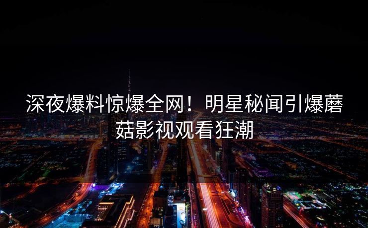 深夜爆料惊爆全网！明星秘闻引爆蘑菇影视观看狂潮