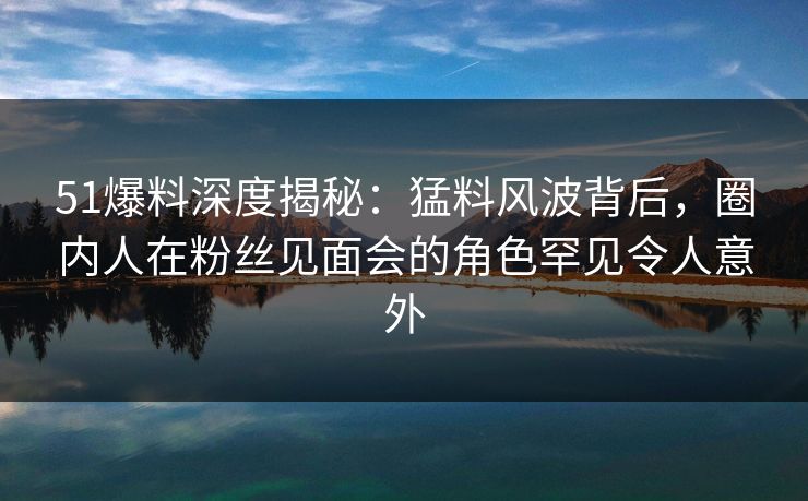 51爆料深度揭秘：猛料风波背后，圈内人在粉丝见面会的角色罕见令人意外