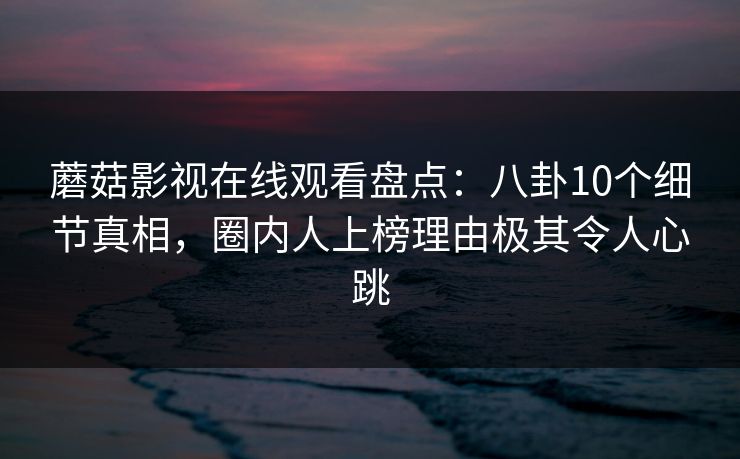 蘑菇影视在线观看盘点：八卦10个细节真相，圈内人上榜理由极其令人心跳