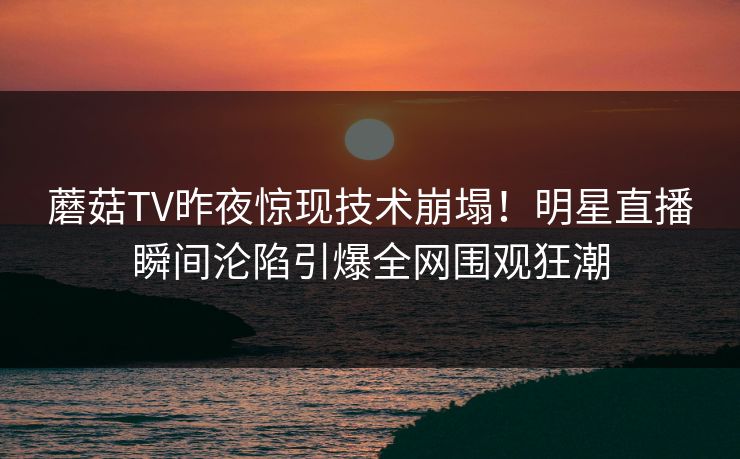 蘑菇TV昨夜惊现技术崩塌！明星直播瞬间沦陷引爆全网围观狂潮