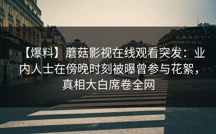 【爆料】蘑菇影视在线观看突发:业内人士在傍晚时刻被曝曾参与花絮,真相大白席卷全网 【爆料】蘑菇影视在线观看突发:业内人士在傍晚时刻被曝曾参与花絮,真相大白席卷全网