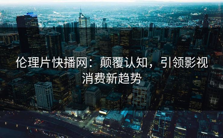 伦理片快播网：颠覆认知，引领影视消费新趋势