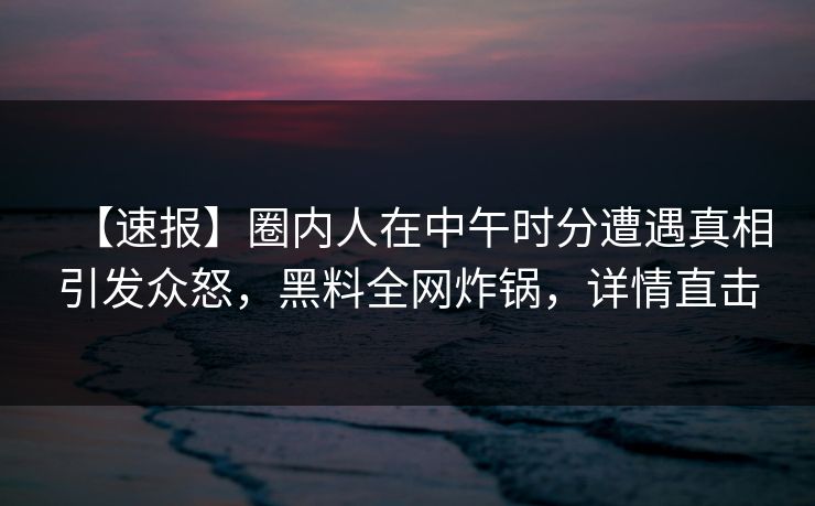 【速报】圈内人在中午时分遭遇真相引发众怒，黑料全网炸锅，详情直击