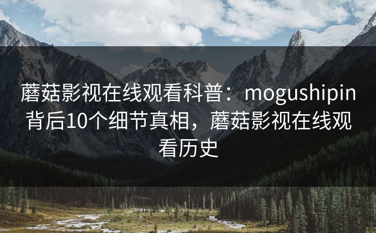 蘑菇影视在线观看科普：mogushipin背后10个细节真相，蘑菇影视在线观看历史