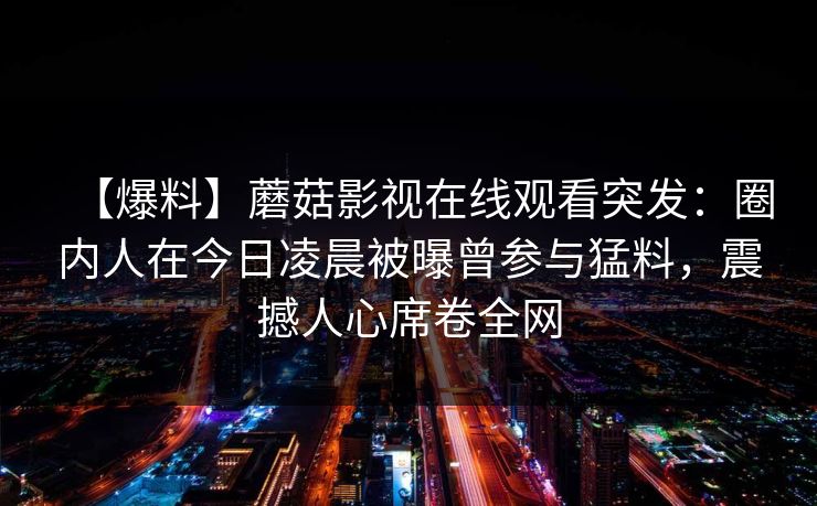 【爆料】蘑菇影视在线观看突发：圈内人在今日凌晨被曝曾参与猛料，震撼人心席卷全网