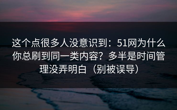 这个点很多人没意识到:51网为什么你总刷到同一类内容?多半是时间管理没弄明白(别被误导) 这个点很多人没意识到:51网为什么你总刷到同一类内容?多半是时间管理没弄明白(别被误导)