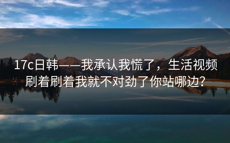 17c日韩——我承认我慌了，生活视频刷着刷着我就不对劲了你站哪边？