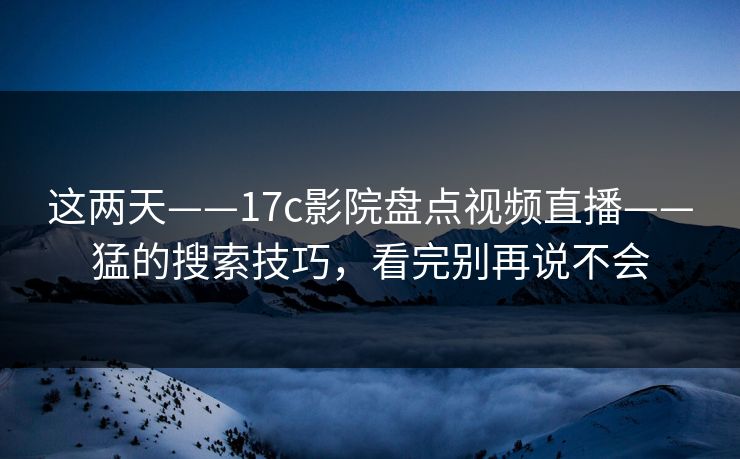 这两天——17c影院盘点视频直播——猛的搜索技巧，看完别再说不会