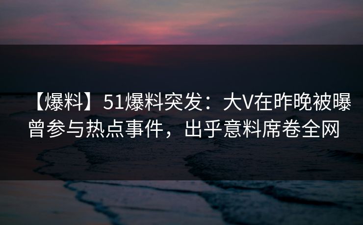 【爆料】51爆料突发：大V在昨晚被曝曾参与热点事件，出乎意料席卷全网