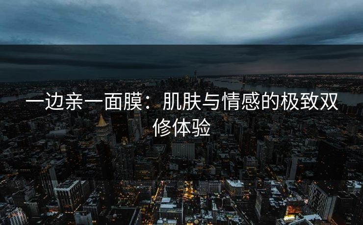 一边亲一面膜：肌肤与情感的极致双修体验