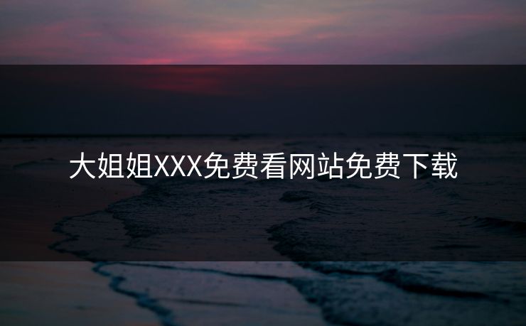 大姐姐XXX免费看网站免费下载 大姐姐XXX免费看网站免费下载