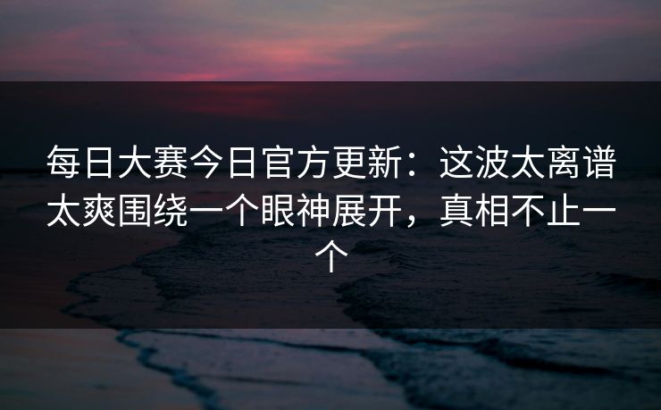 每日大赛今日官方更新：这波太离谱太爽围绕一个眼神展开，真相不止一个