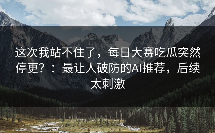 这次我站不住了，每日大赛吃瓜突然停更？：最让人破防的AI推荐，后续太刺激